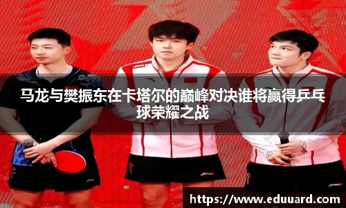 马龙与樊振东在卡塔尔的巅峰对决谁将赢得乒乓球荣耀之战